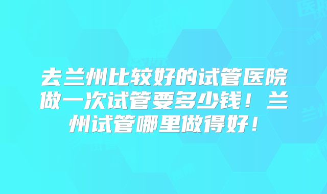 去兰州比较好的试管医院做一次试管要多少钱!兰州试管哪里做得好!
