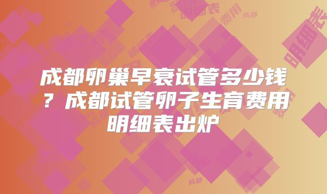 成都卵巢早衰试管多少钱？成都试管卵子生育费用明细表出炉