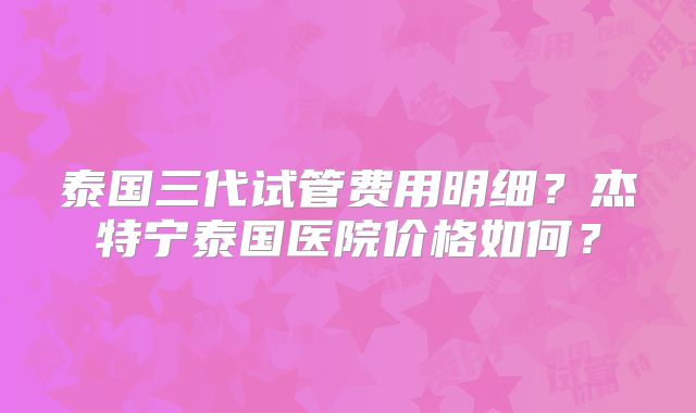 泰国三代试管费用明细?杰特宁泰国医院价格如何?