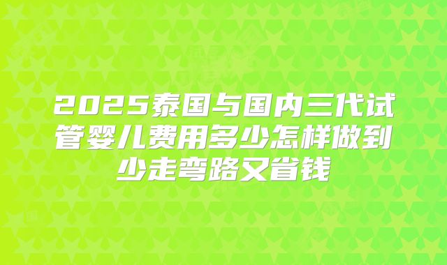 2025泰国与国内三代试管婴儿费用多少怎样做到少走弯路又省钱