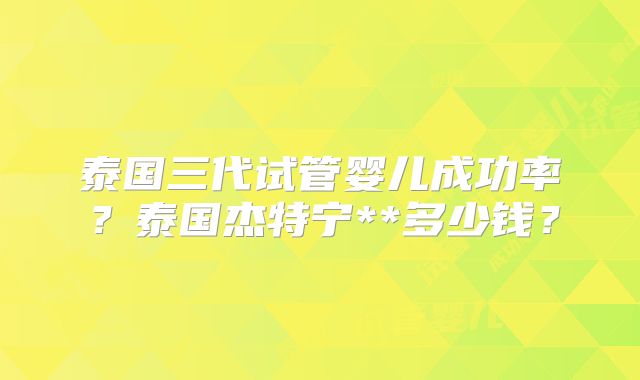 泰国三代试管婴儿成功率？泰国杰特宁**多少钱？