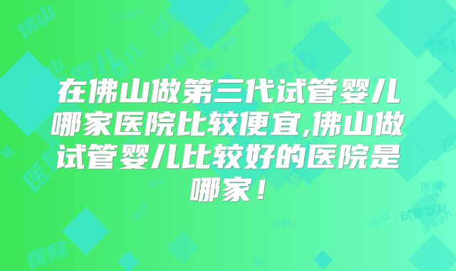 在佛山做第三代试管婴儿哪家医院比较便宜,佛山做试管婴儿比较好的医院是哪家！