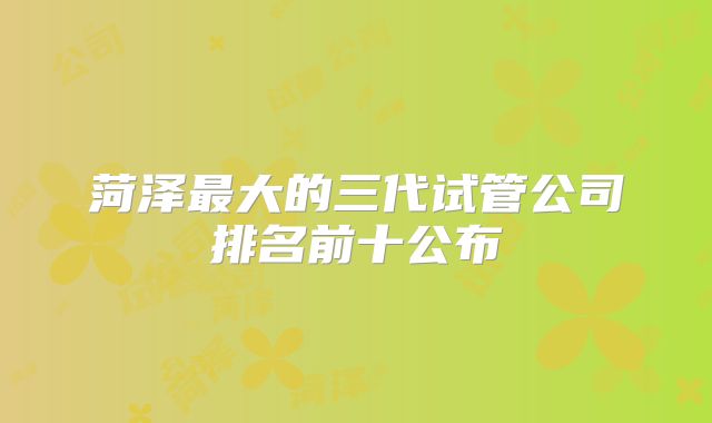 菏泽最大的三代试管公司排名前十公布