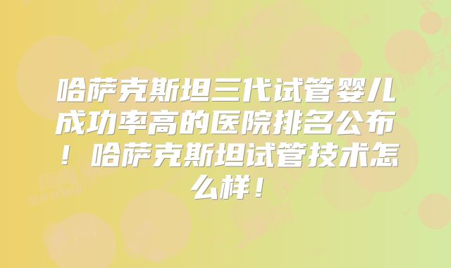哈萨克斯坦三代试管婴儿成功率高的医院排名公布!哈萨克斯坦试管技术怎么样!