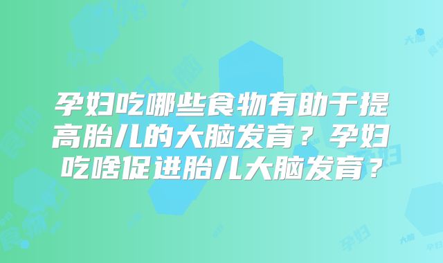 孕妇吃哪些食物有助于提高胎儿的大脑发育？孕妇吃啥促进胎儿大脑发育？