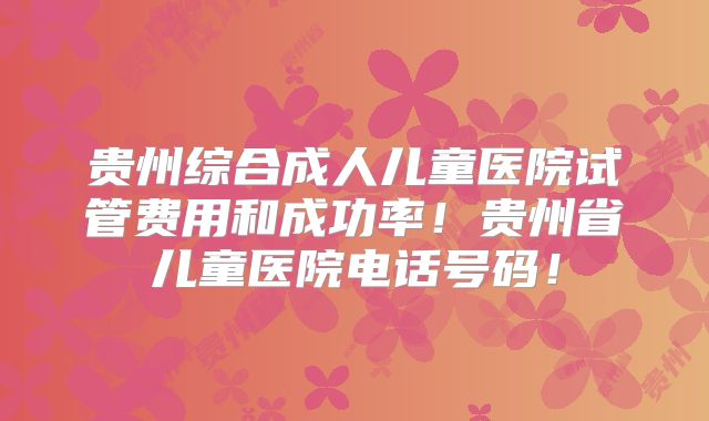 贵州综合成人儿童医院试管费用和成功率！贵州省儿童医院电话号码！