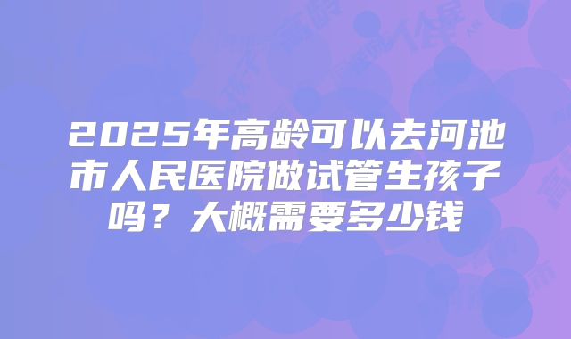 2025年高龄可以去河池市人民医院做试管生孩子吗？大概需要多少钱