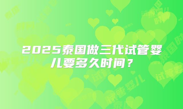 2025泰国做三代试管婴儿要多久时间？