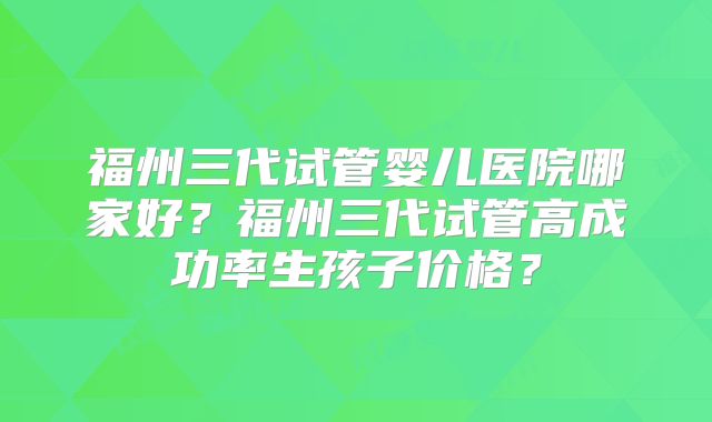 福州三代试管婴儿医院哪家好？福州三代试管高成功率生孩子价格？