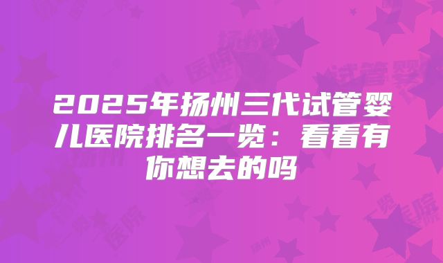 2025年扬州三代试管婴儿医院排名一览:看看有你想去的吗