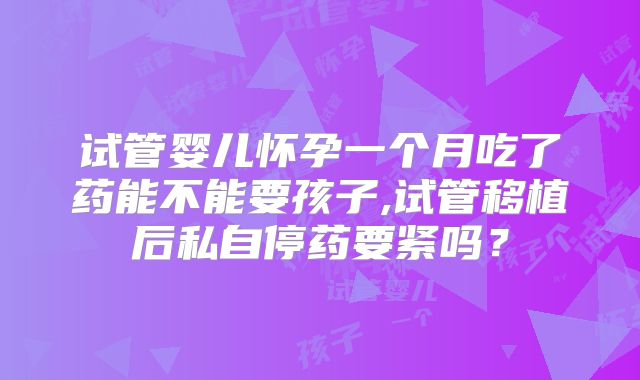 试管婴儿怀孕一个月吃了药能不能要孩子,试管移植后私自停药要紧吗？