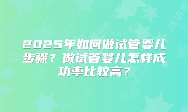 2025年如何做试管婴儿步骤?做试管婴儿怎样成功率比较高?