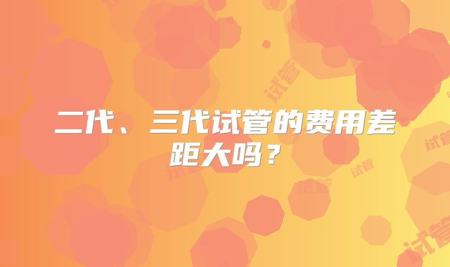 二代、三代试管的费用差距大吗？