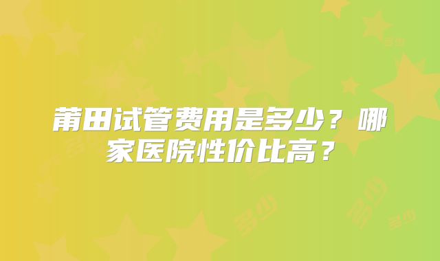 莆田试管费用是多少？哪家医院性价比高？