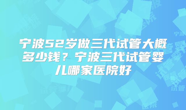 宁波52岁做三代试管大概多少钱？宁波三代试管婴儿哪家医院好