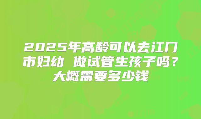 2025年高龄可以去江门市妇幼 做试管生孩子吗?大概需要多少钱