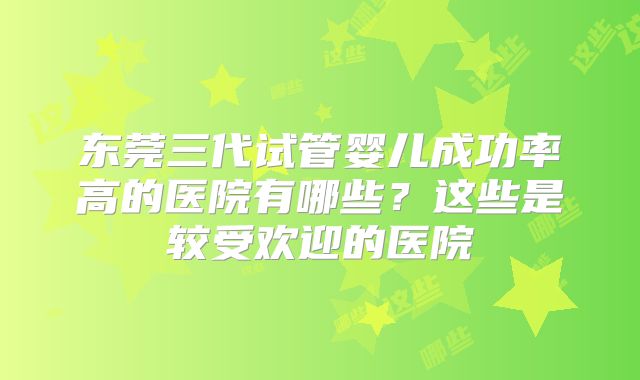 东莞三代试管婴儿成功率高的医院有哪些？这些是较受欢迎的医院