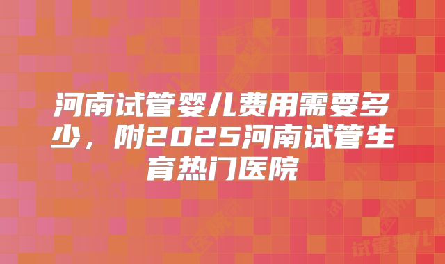 河南试管婴儿费用需要多少,附2025河南试管生育热门医院