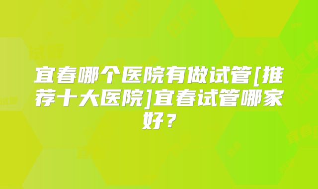 宜春哪个医院有做试管[推荐十大医院]宜春试管哪家好？