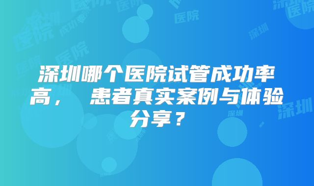 深圳哪个医院试管成功率高， 患者真实案例与体验分享？