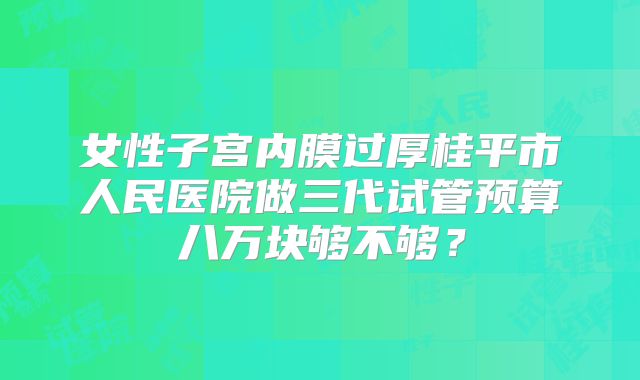 女性子宫内膜过厚桂平市人民医院做三代试管预算八万块够不够?