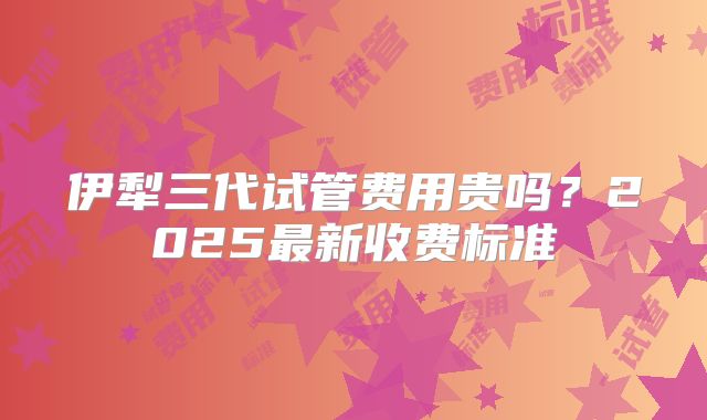 伊犁三代试管费用贵吗？2025最新收费标准