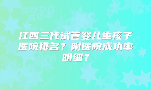 江西三代试管婴儿生孩子医院排名？附医院成功率明细？