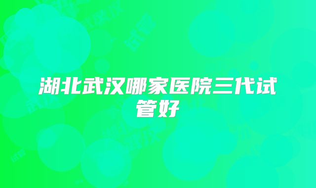 湖北武汉哪家医院三代试管好