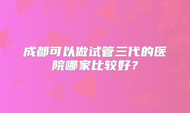 成都可以做试管三代的医院哪家比较好？