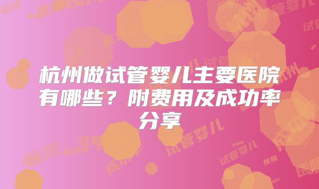 杭州做试管婴儿主要医院有哪些？附费用及成功率分享