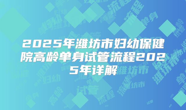 2025年潍坊市妇幼保健院高龄单身试管流程2025年详解