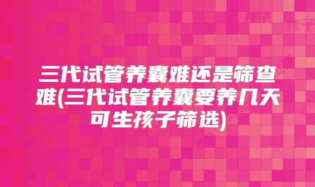 三代试管养囊难还是筛查难(三代试管养囊要养几天可生孩子筛选)