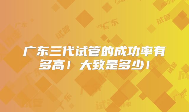 广东三代试管的成功率有多高!大致是多少!