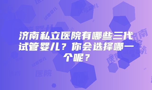 济南私立医院有哪些三代试管婴儿?你会选择哪一个呢?