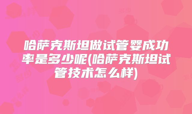 哈萨克斯坦做试管婴成功率是多少呢(哈萨克斯坦试管技术怎么样)