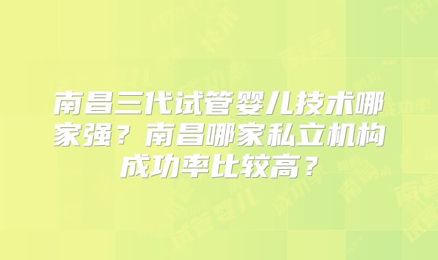 南昌三代试管婴儿技术哪家强？南昌哪家私立机构成功率比较高？