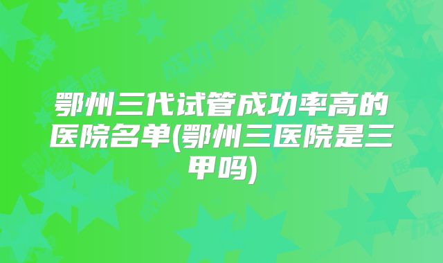 鄂州三代试管成功率高的医院名单(鄂州三医院是三甲吗)