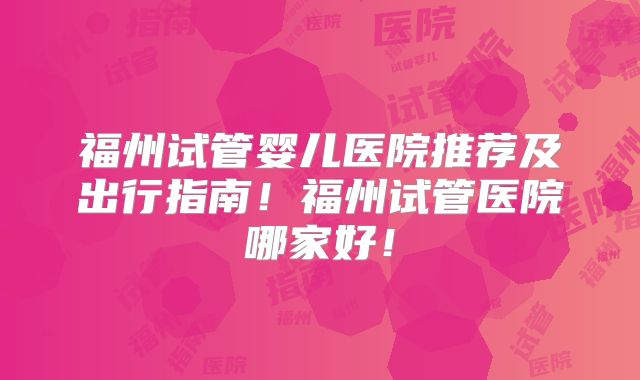 福州试管婴儿医院推荐及出行指南！福州试管医院哪家好！
