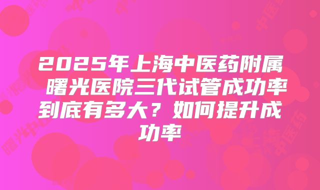2025年上海中医药附属 曙光医院三代试管成功率到底有多大？如何提升成功率
