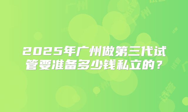 2025年广州做第三代试管要准备多少钱私立的？
