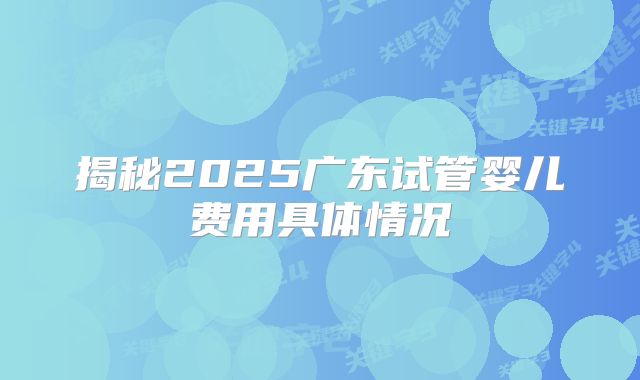 揭秘2025广东试管婴儿费用具体情况