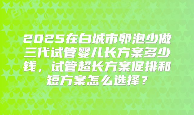 2025在白城市卵泡少做三代试管婴儿长方案多少钱,试管超长方案促排和短方案怎么选择?
