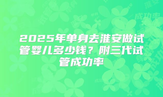 2025年单身去淮安做试管婴儿多少钱？附三代试管成功率
