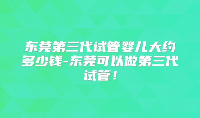 东莞第三代试管婴儿大约多少钱-东莞可以做第三代试管！
