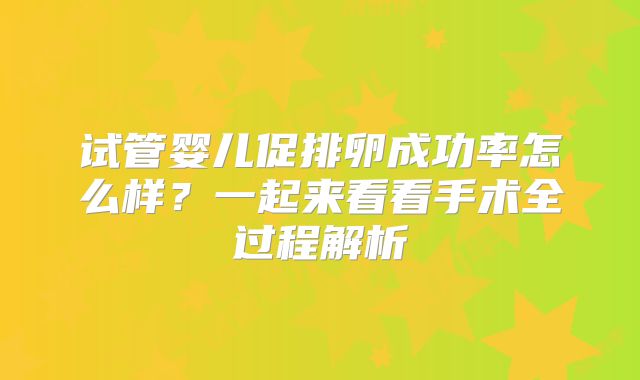 试管婴儿促排卵成功率怎么样？一起来看看手术全过程解析