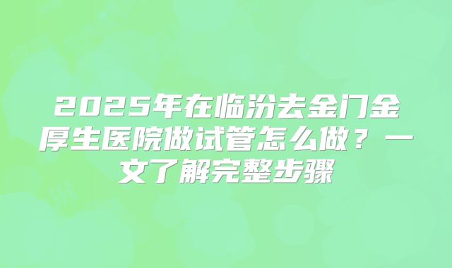 2025年在临汾去金门金厚生医院做试管怎么做？一文了解完整步骤