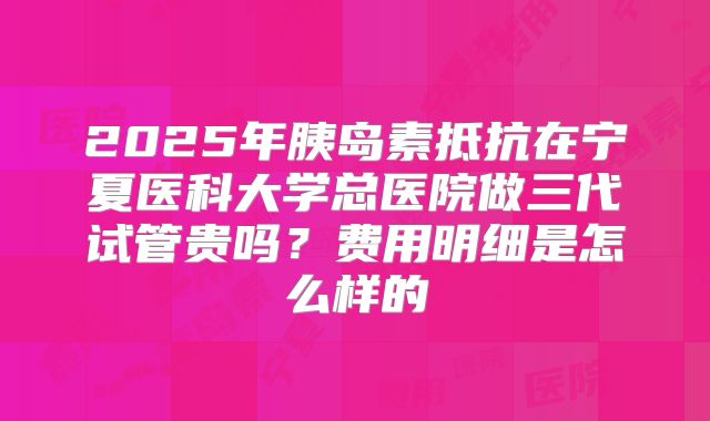 2025年胰岛素抵抗在宁夏医科大学总医院做三代试管贵吗？费用明细是怎么样的