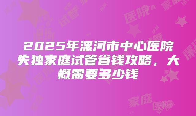 2025年漯河市中心医院失独家庭试管省钱攻略,大概需要多少钱