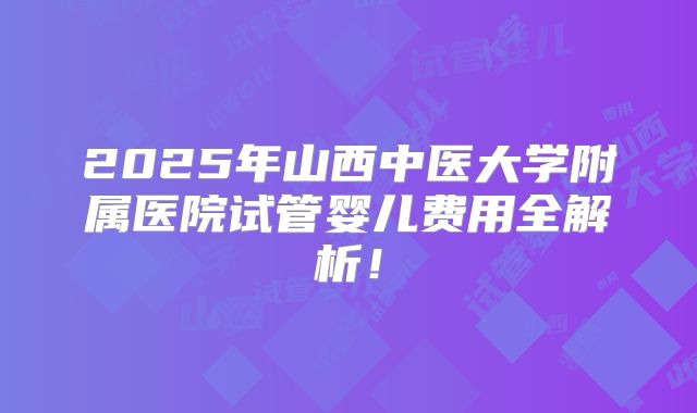 2025年山西中医大学附属医院试管婴儿费用全解析！