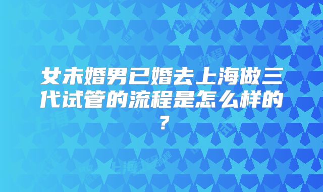 女未婚男已婚去上海做三代试管的流程是怎么样的？